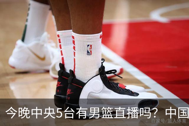 今晚中央5台有男篮直播吗？中国男篮VS格鲁吉亚直播在哪看？
