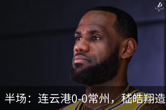 半场：连云港0-0常州，嵇皓翔造险，任城墉伤退