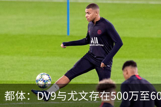 都体：DV9与尤文存在500万至600万欧分歧，可能影响球员重返球队
